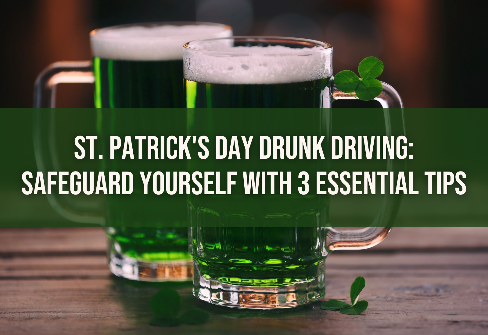 An image of two green beers sitting on a table in the foreground. The background is blurry. Text over the drinks say, "St. Patrick's Day Drunk Driving: Safeguard Yourself with 3 Essential Tips"
